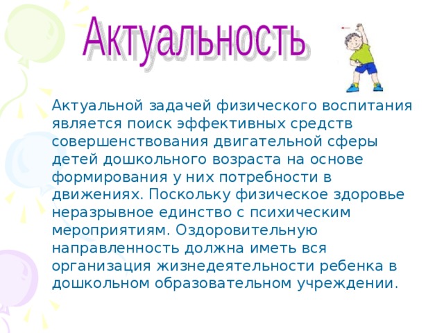 Актуальной задачей физического воспитания является поиск эффективных средств совершенствования двигательной сферы детей дошкольного возраста на основе формирования у них потребности в движениях. Поскольку физическое здоровье неразрывное единство с психическим мероприятиям. Оздоровительную направленность должна иметь вся организация жизнедеятельности ребенка в дошкольном образовательном учреждении. 