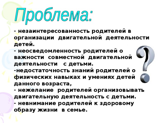 - незаинтересованность родителей в организации двигательной деятельности детей. - неосведомленность родителей о важности совместной двигательной деятельности с детьми. -недостаточность знаний родителей о физических навыках и умениях детей данного возраста, - нежелание родителей организовывать двигательную деятельность с детьми. - невнимание родителей к здоровому образу жизни в семье .  