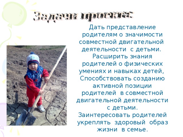 Дать представление родителям о значимости совместной двигательной деятельности с детьми. Расширить знания родителей о физических умениях и навыках детей, Способствовать созданию активной позиции родителей в совместной двигательной деятельности с детьми. Заинтересовать родителей укреплять здоровый образ жизни в семье . 