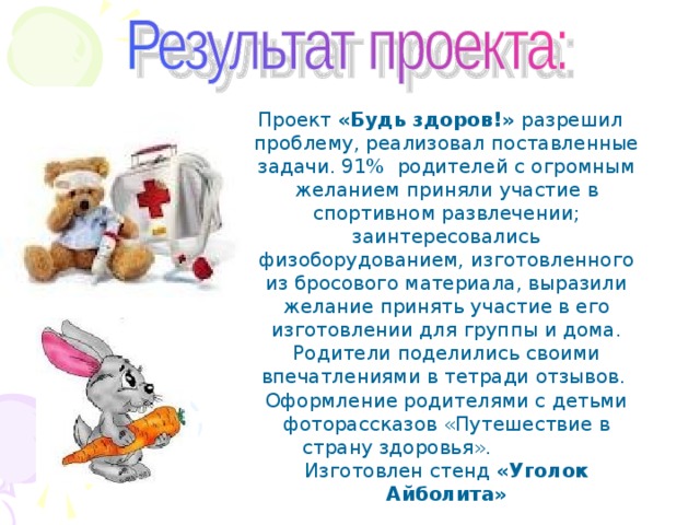 Проект «Будь здоров!» разрешил проблему, реализовал поставленные задачи. 91% родителей с огромным желанием приняли участие в спортивном развлечении; заинтересовались физоборудованием, изготовленного из бросового материала, выразили желание принять участие в его изготовлении для группы и дома. Родители поделились своими впечатлениями в тетради отзывов. Оформление родителями с детьми фоторассказов «Путешествие в страну здоровья».  Изготовлен стенд «Уголок Айболита» 