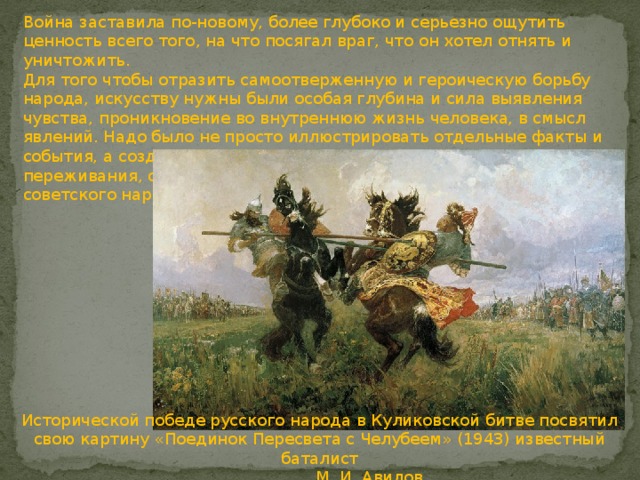 Война заставила по-новому, более глубоко и серьезно ощутить ценность всего того, на что посягал враг, что он хотел отнять и уничтожить.   Для того чтобы отразить самоотверженную и героическую борьбу народа, искусству нужны были особая глубина и сила выявления чувства, проникновение во внутреннюю жизнь человека, в смысл явлений. Надо было не просто иллюстрировать отдельные факты и события, а создавать образы, несущие в себе большие чувства, переживания, отвечающие высокому патриотическому подъему советского народа.     Исторической победе русского народа в Куликовской битве посвятил свою картину «Поединок Пересвета с Челубеем» (1943) известный баталист  М. И. Авилов.     