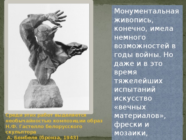 Монументальная живопись, конечно, имела немного возможностей в годы войны. Но даже и в это время тяжелейших испытаний искусство «вечных материалов», фрески и мозаики, продолжало свое существование и развитие. Среди этих работ выделяется необычайностью композиции образ Н.Ф. Гастелло белорусского скульптора  А. Бембеля (бронза, 1943) 