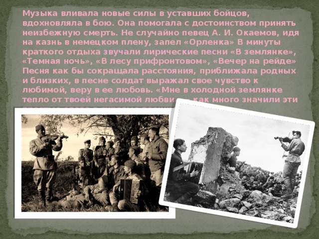 Музыка вливала новые силы в уставших бойцов, вдохновляла в бою. Она помогала с достоинством принять неизбежную смерть. Не случайно певец А. И. Окаемов, идя на казнь в немецком плену, запел «Орленка» В минуты краткого отдыха звучали лирические песни «В землянке», «Темная ночь», «В лесу прифронтовом», «Вечер на рейде» Песня как бы сокращала расстояния, приближала родных и близких, в песне солдат выражал свое чувство к любимой, веру в ее любовь. «Мне в холодной землянке тепло от твоей негасимой любви» — как много значили эти простые слова в суровые военные будни! 