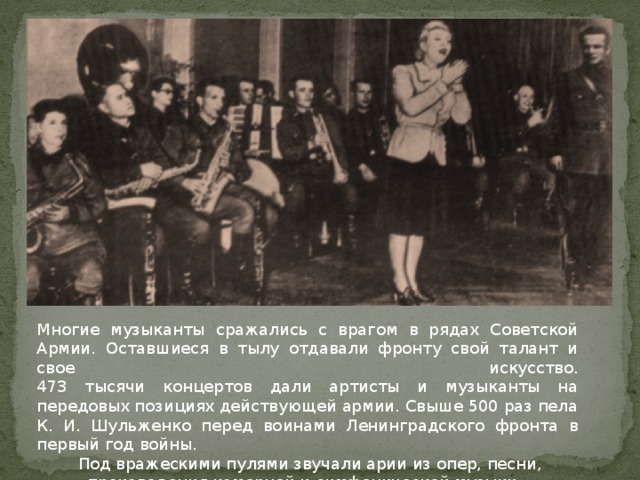 Многие музыканты сражались с врагом в рядах Советской Армии. Оставшиеся в тылу отдавали фронту свой талант и свое искусство.  473 тысячи концертов дали артисты и музыканты на передовых позициях действующей армии. Свыше 500 раз пела К. И. Шульженко перед воинами Ленинградского фронта в первый год войны.  Под вражескими пулями звучали арии из опер, песни, произведения камерной и симфонической музыки. 