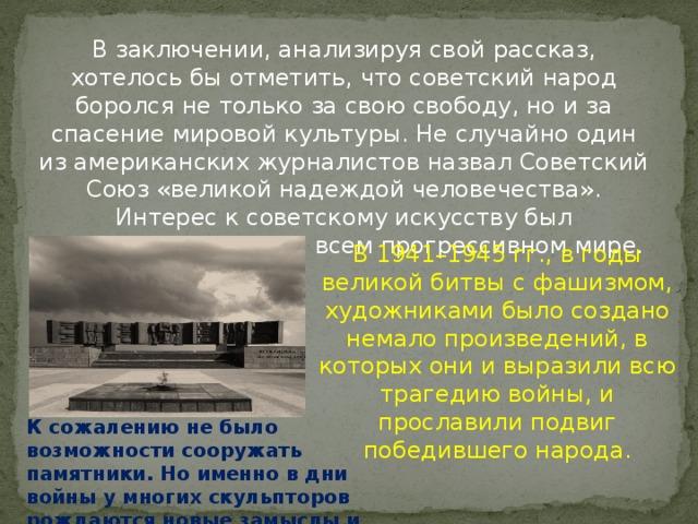 В заключении, анализируя свой рассказ, хотелось бы отметить, что советский народ боролся не только за свою свободу, но и за спасение мировой культуры. Не случайно один из американских журналистов назвал Советский Союз «великой надеждой человечества». Интерес к советскому искусству был необычайно велик во всем прогрессивном мире. В 1941–1945 гг., в годы великой битвы с фашизмом, художниками было создано немало произведений, в которых они и выразили всю трагедию войны, и прославили подвиг победившего народа. К сожалению не было возможности сооружать памятники. Но именно в дни войны у многих скульпторов рождаются новые замыслы и проекты. 