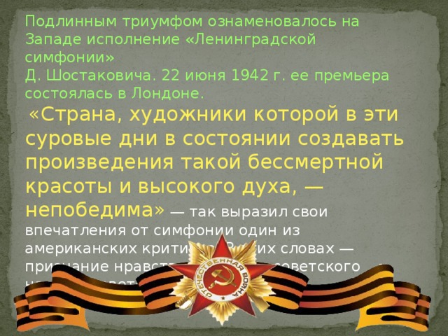 Подлинным триумфом ознаменовалось на Западе исполнение «Ленинградской симфонии» Д. Шостаковича. 22 июня 1942 г. ее премьера состоялась в Лондоне.  «Страна, художники которой в эти суровые дни в состоянии создавать произведения такой бессмертной красоты и высокого духа, — непобедима»  — так выразил свои впечатления от симфонии один из американских критиков. В этих словах — признание нравственной силы советского народа, советской музыки. 