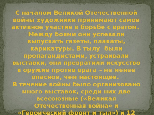С началом Великой Отечественной войны художники принимают самое активное участие в борьбе с врагом. Между боями они успевали выпускать газеты, плакаты, карикатуры. В тылу были пропагандистами, устраивали выставки, они превратили искусство в оружие против врага – не менее опасное, чем настоящее. В течение войны было организовано много выставок, среди них две всесоюзные («Великая Отечественная война» и «Героический фронт и тыл») и 12 республиканских.  