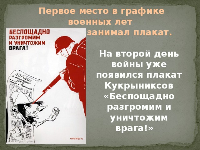 Первое место в графике военных лет  занимал плакат. На второй день войны уже появился плакат Кукрыниксов «Беспощадно разгромим и уничтожим врага!»     