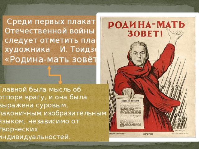   Среди первых плакатов Отечественной войны следует отметить плакат художника И. Тоидзе «Родина-мать зовёт». Главной была мысль об отпоре врагу, и она была выражена суровым, лаконичным изобразительным языком, независимо от творческих индивидуальностей . 