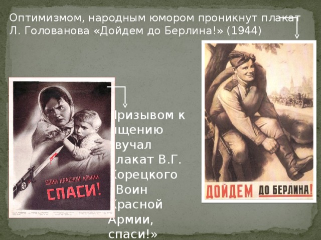 Оптимизмом, народным юмором проникнут плакат Л. Голованова «Дойдем до Берлина!» (1944) Призывом к мщению звучал плакат В.Г. Корецкого «Воин Красной Армии, спаси!» (1942) 