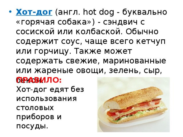 Хот-дог (англ. hot dog - буквально «горячая собака») - сэндвич с сосиской или колбаской. Обычно содержит соус, чаще всего кетчуп или горчицу. Также может содержать свежие, маринованные или жареные овощи, зелень, сыр, бекон. ПРАВИЛО: Хот-дог едят без использования столовых приборов и посуды. 