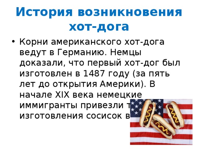 История возникновения хот-дога Корни американского хот-дога ведут в Германию. Немцы доказали, что первый хот-дог был изготовлен в 1487 году (за пять лет до открытия Америки). В начале XIX века немецкие иммигранты привезли технологию изготовления сосисок в США. 