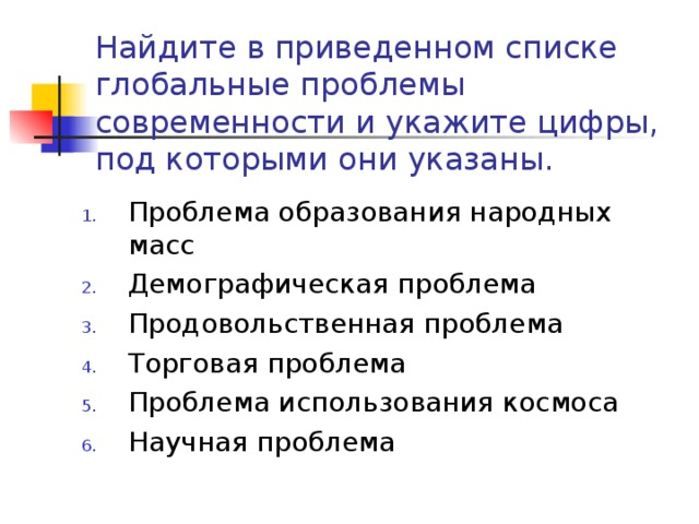 Найдите в приведенном списке глобальные проблемы современности и укажите цифры, под которыми они указаны. Проблема образования народных масс Демографическая проблема Продовольственная проблема Торговая проблема Проблема использования космоса Научная проблема 