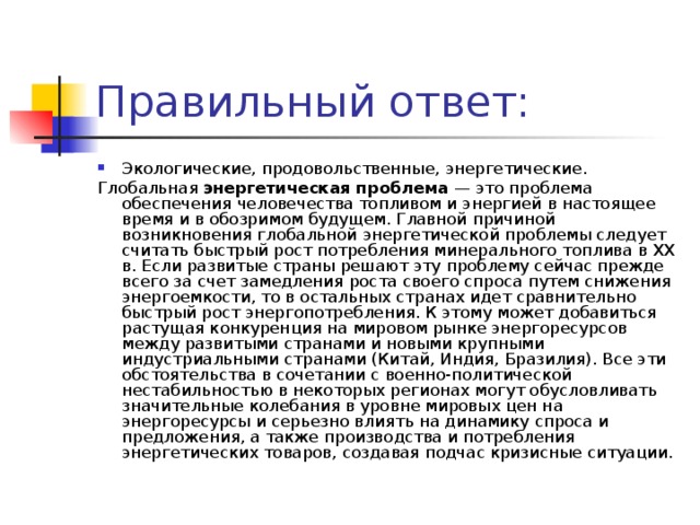 Экологические, продовольственные, энергетические. Глобальная  энергетическая проблема  — это проблема обеспечения человечества топливом и энергией в настоящее время и в обозримом будущем. Главной причиной возникновения глобальной энергетической проблемы следует считать быстрый рост потребления минерального топлива в XX в. Если развитые страны решают эту проблему сейчас прежде всего за счет замедления роста своего спроса путем снижения энергоемкости, то в остальных странах идет сравнительно быстрый рост энергопотребления. К этому может добавиться растущая конкуренция на мировом рынке энергоресурсов между развитыми странами и новыми крупными индустриальными странами (Китай, Индия, Бразилия). Все эти обстоятельства в сочетании с военно-политической нестабильностью в некоторых регионах могут обусловливать значительные колебания в уровне мировых цен на энергоресурсы и серьезно влиять на динамику спроса и предложения, а также производства и потребления энергетических товаров, создавая подчас кризисные ситуации. 