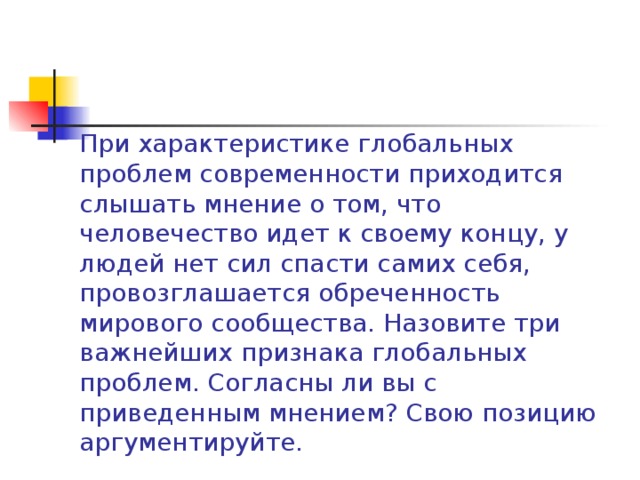 При характеристике глобальных проблем современности приходится слышать мнение о том, что человечество идет к своему концу, у людей нет сил спасти самих себя, провозглашается обреченность мирового сообщества. Назовите три важнейших признака глобальных проблем. Согласны ли вы с приведенным мнением? Свою позицию аргументируйте. 