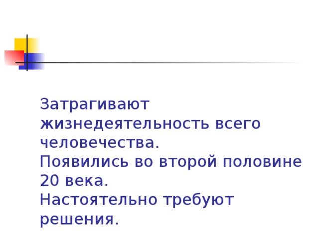 Затрагивают жизнедеятельность всего человечества.  Появились во второй половине 20 века.  Настоятельно требуют решения.   