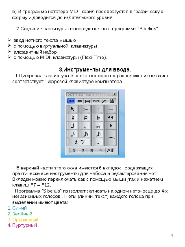 b) В программе нотаторе MIDI файл преобразуется в графическую форму и доводится до издательского уровня.  2.Создание партитуры непосредственно в программе “Sibelius”:  ввод нотного текста мышью.  с помощью виртуальной клавиатуры  алфавитный набор  с помощью MIDI клавиатуры (Flexi-Time). 3.Инструменты для ввода.  1.Цифровая клавиатура.Это окно которое по расположению клавиш соответствует цифровой клавиатуре компьютера.  В верхней части этого окна имеются 6 вкладок , содержащих практически все инструменты для набора и редактирования нот. Вкладки можно переключать как с помощью мыши ,так и нажатием клавиш F7 – F12.  Программа “Sibelius” позволяет записать на одном нотоносце до 4-х независимых голосов . Ноты (линии ,текст) каждого голоса при выделении имеют цвета: Синий Зелёный Оранжевый Пурпурный  