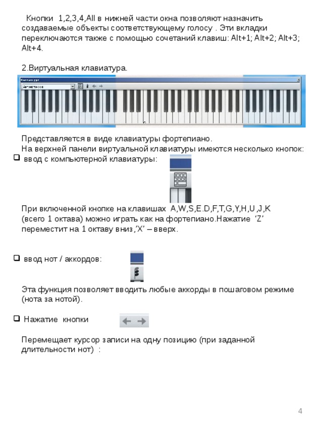  Кнопки 1,2,3,4,All в нижней части окна позволяют назначить создаваемые объекты соответствующему голосу . Эти вкладки переключаются также с помощью сочетаний клавиш: Alt+1; Alt+2; Alt+3; Alt+4. 2.Виртуальная клавиатура. Представляется в виде клавиатуры фортепиано. На верхней панели виртуальной клавиатуры имеются несколько кнопок:  ввод с компьютерной клавиатуры: При включенной кнопке на клавишах A,W,S,E.D,F,T,G,Y,H,U,J,K (всего 1 октава) можно играть как на фортепиано.Нажатие ‘Z’ переместит на 1 октаву вниз,’X’ – вверх.  ввод нот / аккордов: Эта функция позволяет вводить любые аккорды в пошаговом режиме (нота за нотой).  Нажатие кнопки Перемещает курсор записи на одну позицию (при заданной длительности нот) :  