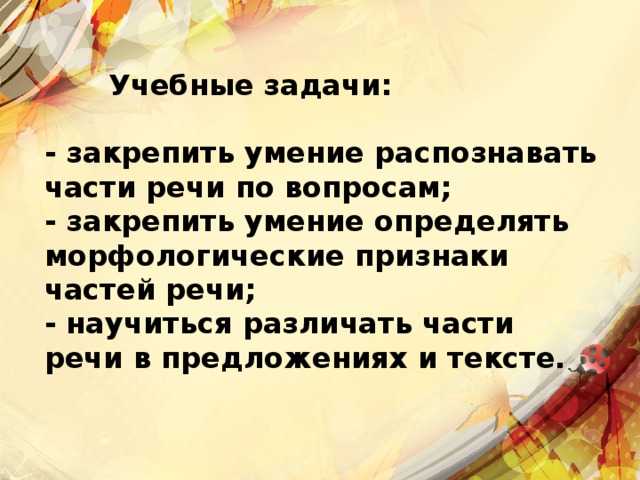   Учебные задачи:  - закрепить умение распознавать части речи по вопросам; - закрепить умение определять морфологические признаки частей речи; - научиться различать части речи в предложениях и тексте.   