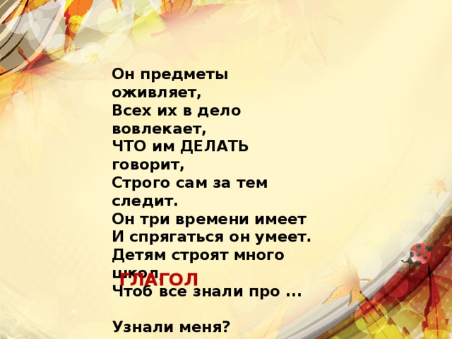 Он предметы оживляет,  Всех их в дело вовлекает,  ЧТО им ДЕЛАТЬ говорит,  Строго сам за тем следит.  Он три времени имеет  И спрягаться он умеет.  Детям строят много школ,  Чтоб все знали про ...   Узнали меня? ГЛАГОЛ 