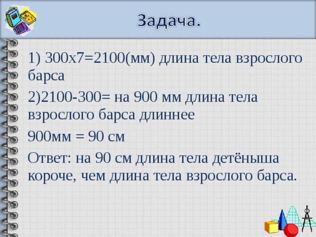 1) 300х7=2100(мм) длина тела взрослого барса 2)2100-300= на 900 мм длина тела взрослого барса длиннее 900мм = 90 см Ответ: на 90 см длина тела детёныша короче, чем длина тела взрослого барса.