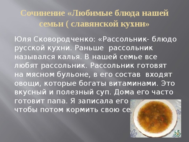 Сочинение «Любимые блюда нашей семьи ( славянской кухни» Юля Сковородченко: «Рассольник- блюдо русской кухни. Раньше рассольник назывался калья. В нашей семье все любят рассольник. Рассольник готовят на мясном бульоне, в его состав входят овощи, которые богаты витаминами. Это вкусный и полезный суп. Дома его часто готовит папа. Я записала его рецепт, чтобы потом кормить свою семью» 