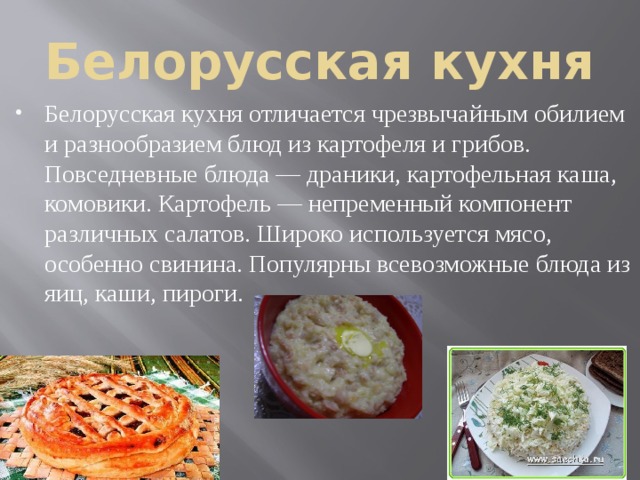 Белорусская кухня Белорусская кухня отличается чрезвычайным обилием и разнообразием блюд из картофеля и грибов. Повседневные блюда — драники, картофельная каша, комовики. Картофель — непременный компонент различных салатов. Широко используется мясо, особенно свинина. Популярны всевозможные блюда из яиц, каши, пироги. 