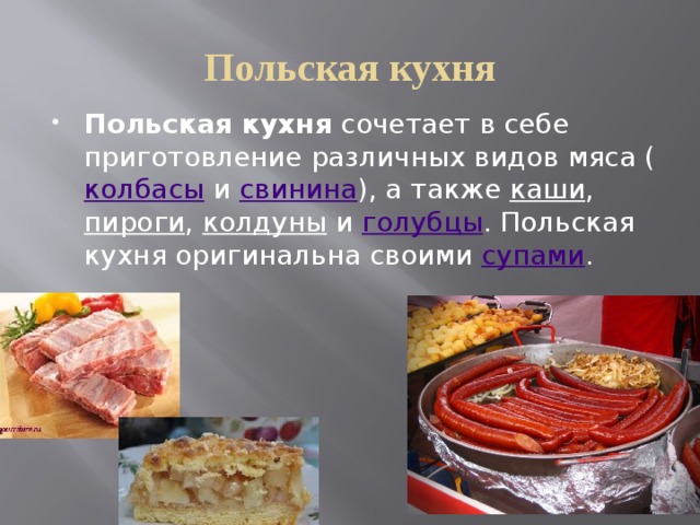 Польская кухня Польская кухня сочетает в себе приготовление различных видов мяса ( колбасы и свинина ), а также каши , пироги , колдуны и голубцы . Польская кухня оригинальна своими супами . 