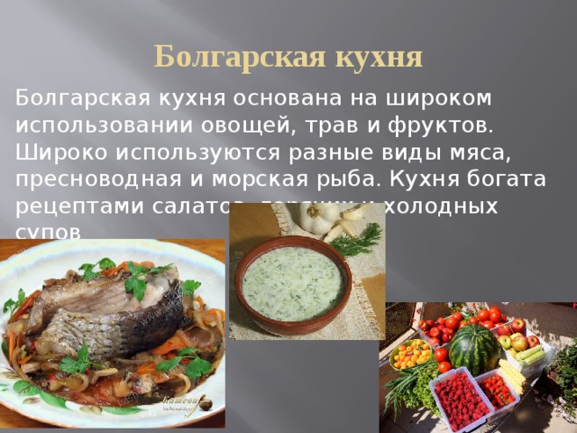 Болгарская кухня Болгарская кухня основана на широком использовании овощей, трав и фруктов. Широко используются разные виды мяса, пресноводная и морская рыба. Кухня богата рецептами салатов, горячих и холодных супов 