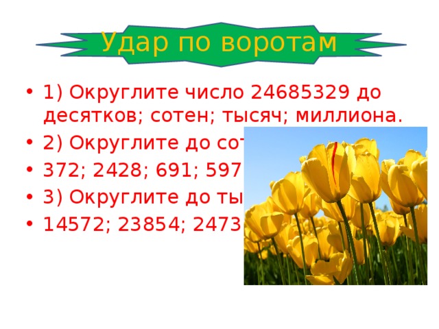 Удар по воротам 1) Округлите число 24685329 до десятков; сотен; тысяч; миллиона. 2) Округлите до сотен: 372; 2428; 691; 5971. 3) Округлите до тысяч: 14572; 23854; 2473; 9875. 