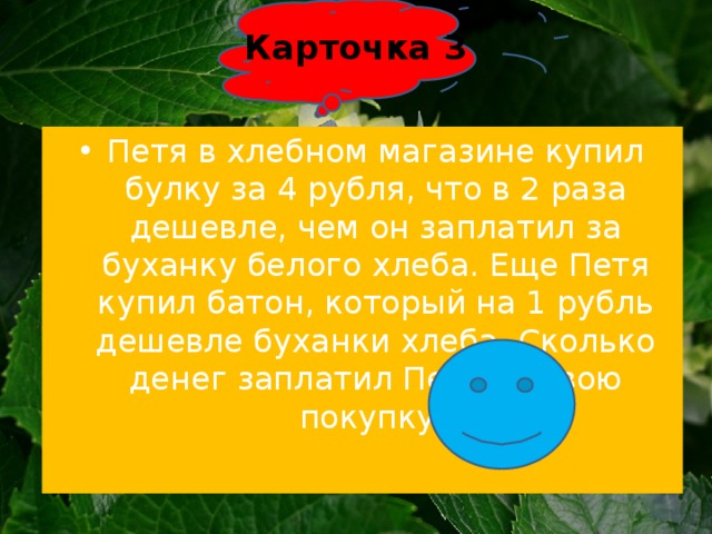 Карточка 3   Петя в хлебном магазине купил булку за 4 рубля, что в 2 раза дешевле, чем он заплатил за буханку белого хлеба. Еще Петя купил батон, который на 1 рубль дешевле буханки хлеба. Сколько денег заплатил Петя за свою покупку? 