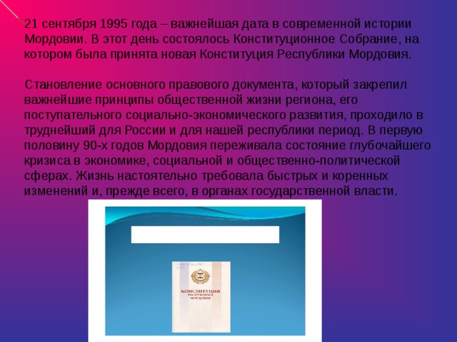 21 сентября 1995 года – важнейшая дата в современной истории Мордовии. В этот день состоялось Конституционное Собрание, на котором была принята новая Конституция Республики Мордовия.   Становление основного правового документа, который закрепил важнейшие принципы общественной жизни региона, его поступательного социально-экономического развития, проходило в труднейший для России и для нашей республики период. В первую половину 90-х годов Мордовия переживала состояние глубочайшего кризиса в экономике, социальной и общественно-политической сферах. Жизнь настоятельно требовала быстрых и коренных изменений и, прежде всего, в органах государственной власти.      