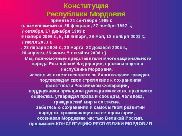 Конституция Республики Мордовия   принята 21 сентября 1995 г.   (с изменениями от 28 февраля, 27 ноября 1997 г., 7 октября, 17 декабря 1999 г., 9 ноября 2000 г., 5, 10 января, 28 мая, 12 ноября 2001 г.,   7 июля 2003 г. , 28 января 2004 г., 30 марта, 23 декабря 2005 г.,   26 апреля, 26 июня, 5 октября 2006 г.)      Мы, полномочные представители многонационального народа Российской Федерации, проживающего в Республике Мордовия,       исходя из ответственности за благополучие граждан,       подтверждая свое стремление к сохранению целостности Российской Федерации,       поддерживая принципы демократического, правового общества, утверждая права и свободы, человека, гражданский мир и согласие,       заботясь о сохранении и самобытном развитии народов, проживающих на ее территории,       осознавая Мордовию частью Великой России,       принимаем КОНСТИТУЦИЮ РЕСПУБЛИКИ МОРДОВИЯ 