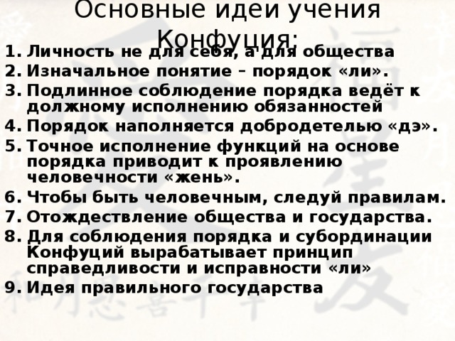 Основные идеи учения Конфуция: Личность не для себя, а для общества Изначальное понятие – порядок «ли». Подлинное соблюдение порядка ведёт к должному исполнению обязанностей Порядок наполняется добродетелью «дэ». Точное исполнение функций на основе порядка приводит к проявлению человечности «жень». Чтобы быть человечным, следуй правилам. Отождествление общества и государства. Для соблюдения порядка и субординации Конфуций вырабатывает принцип справедливости и исправности «ли» Идея правильного государства    
