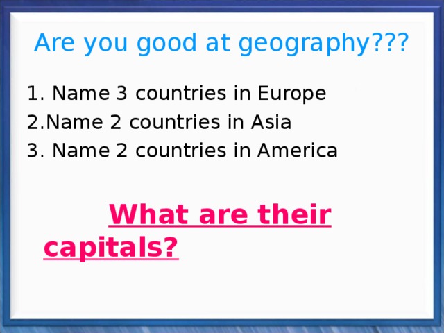 Are you good at geography??? 1. Name 3 countries in Europe 2.Name 2 countries in Asia 3. Name 2 countries in America  What are their capitals? 
