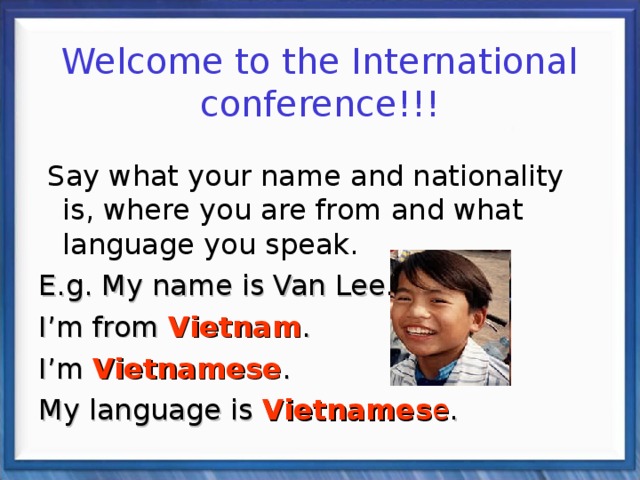  Welcome to the International conference!!!  Say what your name and nationality is, where you are from and what language you speak. E.g. My name is Van Lee. I’m from Vietnam . I’m Vietnamese . My language is Vietnames e . 