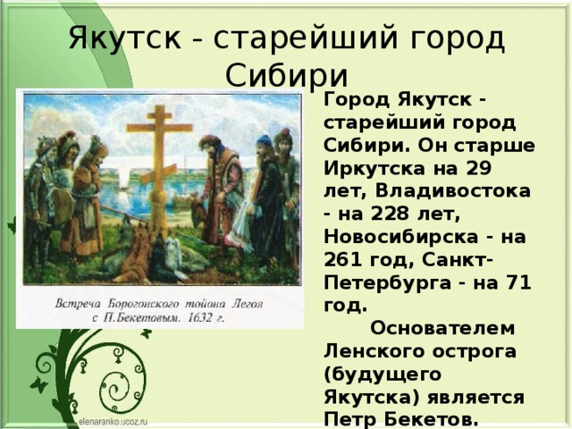 Якутск - старейший город Сибири Город Якутск - старейший город Сибири. Он старше Иркутска на 29 лет, Владивостока - на 228 лет, Новосибирска - на 261 год, Санкт-Петербурга - на 71 год.  Основателем Ленского острога (будущего Якутска) является Петр Бекетов.  