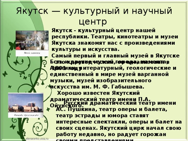 Якутск — культурный и научный центр Якутск - культурный центр нашей республики. Театры, кинотеатры и музеи Якутска знакомят нас с произведениями культуры и искусства. Самый первый и главный музей в Якутске - это краеведческий, он организован в 1891 году Есть и другие музеи: города, мамонта, Арктики, литературный, геологические и единственный в мире музей варганной музыки, музей изобразительного искусства им. М. Ф. Габышева.  Хорошо известен Якутский драматический театр имени П.А. Ойунского.  Русский драматический театр имени АС. Пушкина, театр оперы и балета, театр эстрады и юмора ставят интересные спектакли, оперы и балет на своих сценах. Якутский цирк начал свою работу недавно, но радует горожан своими представлениями . 