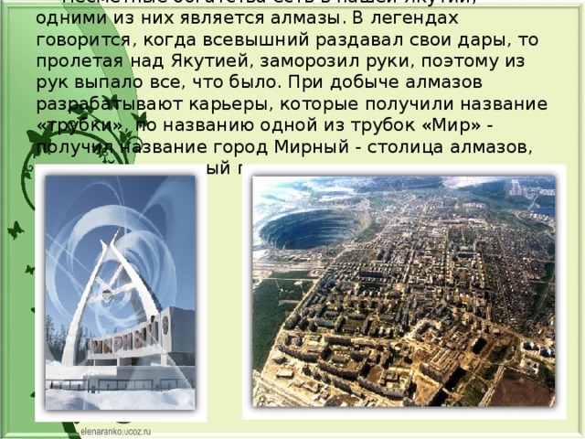  Несметные богатства есть в нашей Якутии, одними из них является алмазы. В легендах говорится, когда всевышний раздавал свои дары, то пролетая над Якутией, заморозил руки, поэтому из рук выпало все, что было. При добыче алмазов разрабатывают карьеры, которые получили название «трубки», по названию одной из трубок «Мир» - получил название город Мирный - столица алмазов, молодой и красивый город. 