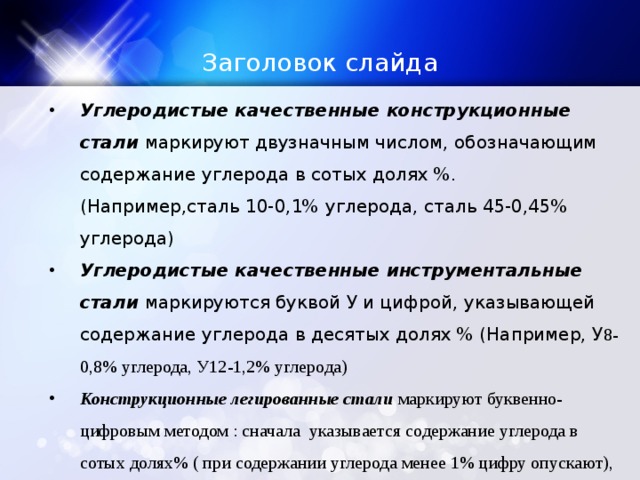 Заголовок слайда Углеродистые качественные конструкционные стали маркируют двузначным числом, обозначающим содержание углерода в сотых долях %. (Например,сталь 10-0,1% углерода, сталь 45-0,45% углерода) Углеродистые качественные инструментальные стали маркируются буквой У и цифрой, указывающей содержание углерода в десятых долях % (Например, У 8-0,8% углерода, У12-1,2% углерода) Конструкционные легированные стали маркируют буквенно-цифровым методом : сначала указывается содержание углерода в сотых долях% ( при содержании углерода менее 1% цифру опускают), затем ставят букву, указывающую на содержание легирующего элемента в стали и цифру, указывающую на его содержание в целых % 