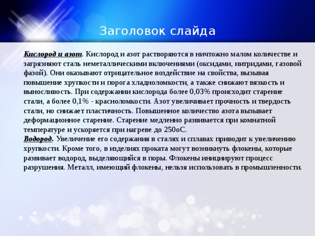 Заголовок слайда Кислород и азот . Кислород и азот растворяются в ничтожно малом количестве и загрязняют сталь неметаллическими включениями (оксидами, нитридами, газовой фазой). Они оказывают отрицательное воздействие на свойства, вызывая повышение хрупкости и порога хладноломкости, а также снижают вязкость и выносливость. При содержании кислорода более 0,03% происходит старение стали, а более 0,1% - красноломкости. Азот увеличивает прочность и твердость стали, но снижает пластичность. Повышенное количество азота вызывает деформационное старение. Старение медленно развивается при комнатной температуре и ускоряется при нагреве до 250oС. Водород . Увеличение его содержания в сталях и сплавах приводит к увеличению хрупкости. Кроме того, в изделиях проката могут возникнуть флокены, которые развивает водород, выделяющийся в поры. Флокены инициируют процесс разрушения. Металл, имеющий флокены, нельзя использовать в промышленности. 