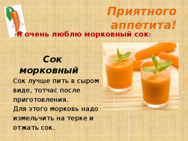  Приятного аппетита! Я очень люблю морковный сок !   Сок морковный Сок лучше пить в сыром виде, тотчас после приготовления. Для этого морковь надо измельчить на терке и отжать сок.  