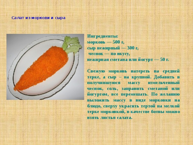    Салат из моркови и сыра    Ингредиенты: морковь — 500 г,  сыр нежирный — 300 г,   чеснок — по вкусу,  нежирная сметана или йогурт — 50 г.  Свежую морковь натереть на средней терке, а сыр – на крупной. Добавить в получившуюся массу измельченный чеснок, соль, заправить сметаной или йогуртом, все перемешать. По желанию выложить массу в виде морковки на блюдо, сверху украсить тертой на мелкой терке морковкой, в качестве ботвы можно взять листья салата.   