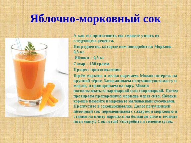 Яблочно-морковный сок А как его приготовить вы сможете узнать из следующего рецепта. Ингредиенты, которые вам понадобятся: Морковь - 0,5 кг  Яблоки – 0,5 кг Сахар – 150 грамм Процесс приготовления: Берём морковь и мелко нарезаем. Можно потереть на крупной тёрке. Заворачиваем получившуюся массу в марлю, и пропариваем на пару. Можно воспользоваться пароваркой или скороваркой. Потом протираем пропаренную морковь через сито. Яблоки хорошо помойте и нарежьте маленькими кусочками. Пропустите в соковыжималке. Далее полученный яблочный сок перемешиваем с сахаром и морковью и ставим на плиту вариться на большом огне в течение пяти минут. Сок готов! Употребите в течение суток. 