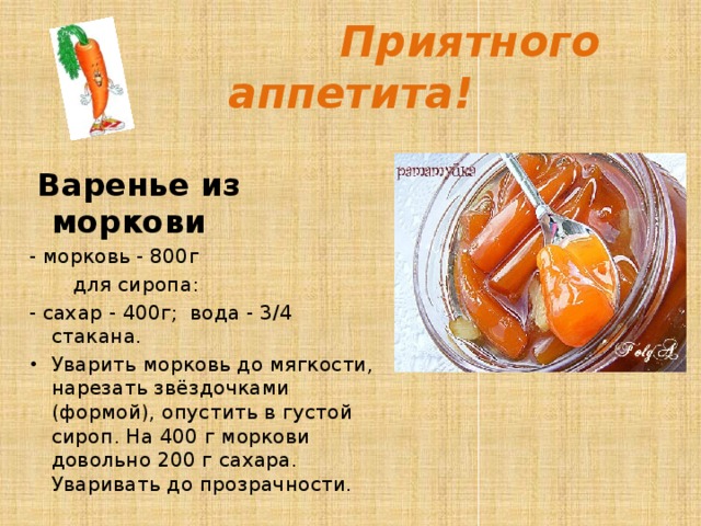  Приятного аппетита!   Варенье из моркови - морковь - 800г  для сиропа: - сахар - 400г; вода - 3/4 стакана. Уварить морковь до мягкости, нарезать звёздочками (формой), опустить в густой сироп. На 400 г моркови довольно 200 г сахара. Уваривать до прозрачности.  