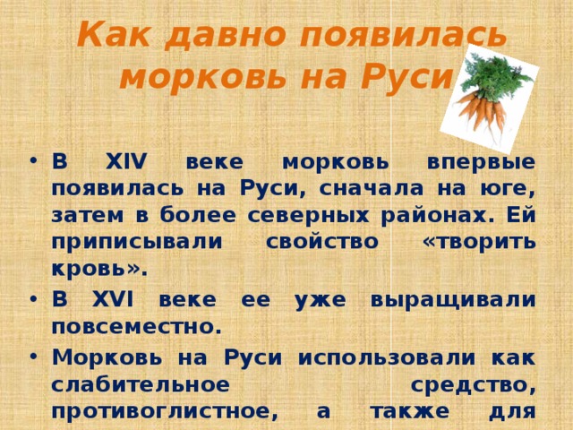  Как давно появилась морковь на Руси В XIV веке морковь впервые появилась на Руси, сначала на юге, затем в более северных районах. Ей приписывали свойство «творить кровь». В XVI веке ее уже выращивали повсеместно. Морковь на Руси использовали как слабительное средство, противоглистное, а также для снижения артериального давления; лечили с ее помощью болезни печени, почек, золотуху у детей, ожоги и гнойные раны.   