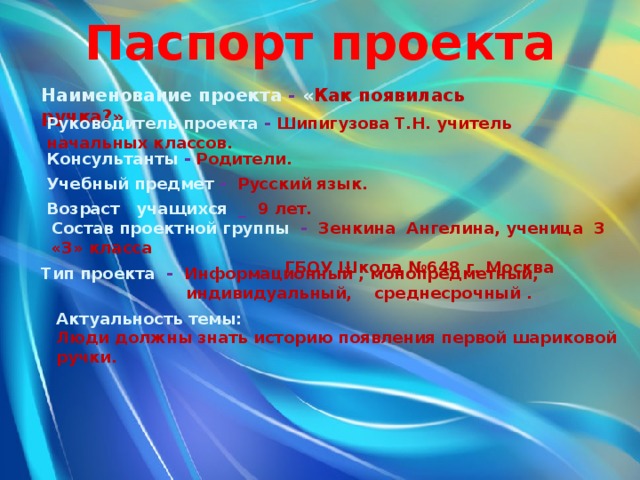 Паспорт проекта Наименование проекта - « Как появилась ручка?» Руководитель проекта - Шипигузова Т.Н. учитель начальных классов.  Консультанты - Родители. Учебный предмет - Русский язык. Возраст учащихся _ 9 лет. Состав проектной группы - Зенкина Ангелина, ученица 3 «З» класса  ГБОУ Школа №648 г. Москва Тип проекта - Информационный , монопредметный,  индивидуальный, среднесрочный . Актуальность темы: Люди должны знать историю появления первой шариковой ручки. 