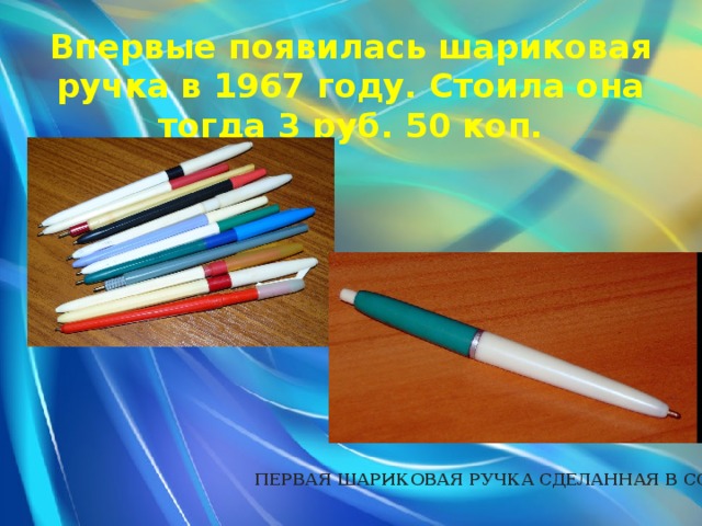 Впервые появилась шариковая ручка в 1967 году. Стоила она тогда 3 руб. 50 коп. ПЕРВАЯ ШАРИКОВАЯ РУЧКА СДЕЛАННАЯ В СССР 