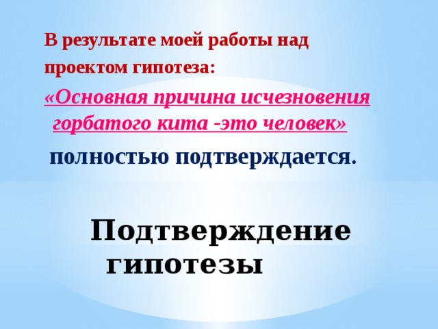 В результате моей работы над проектом гипотеза: «Основная причина исчезновения горбатого кита -это человек»  полностью подтверждается. Подтверждение гипотезы 