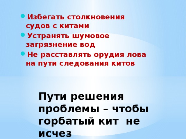 Избегать столкновения судов с китами Устранять шумовое загрязнение вод Не расставлять орудия лова на пути следования китов Пути решения проблемы – чтобы горбатый кит не исчез   